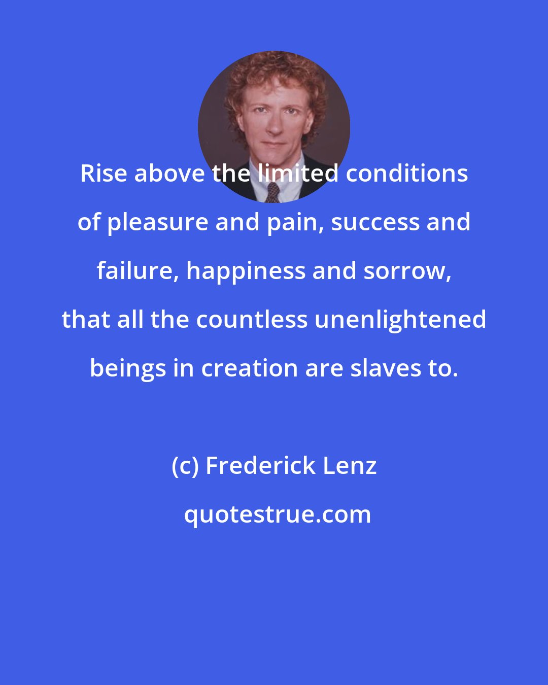 Frederick Lenz: Rise above the limited conditions of pleasure and pain, success and failure, happiness and sorrow, that all the countless unenlightened beings in creation are slaves to.