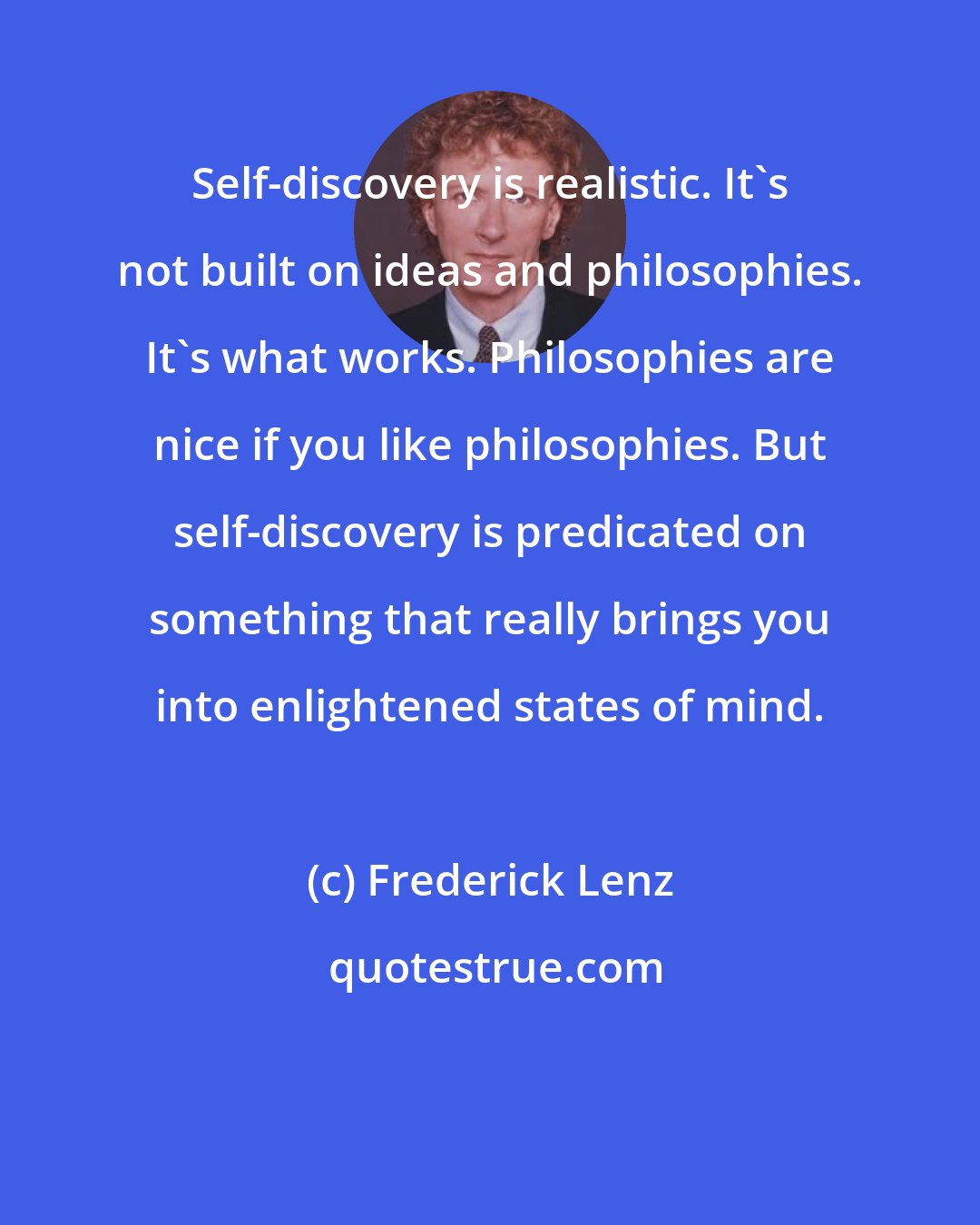 Frederick Lenz: Self-discovery is realistic. It's not built on ideas and philosophies. It's what works. Philosophies are nice if you like philosophies. But self-discovery is predicated on something that really brings you into enlightened states of mind.