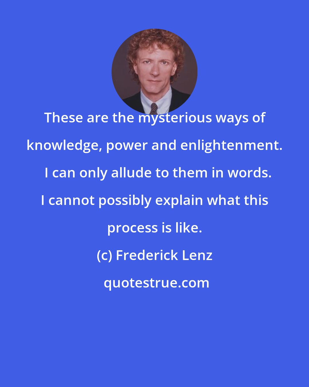 Frederick Lenz: These are the mysterious ways of knowledge, power and enlightenment.   I can only allude to them in words. I cannot possibly explain what this process is like.