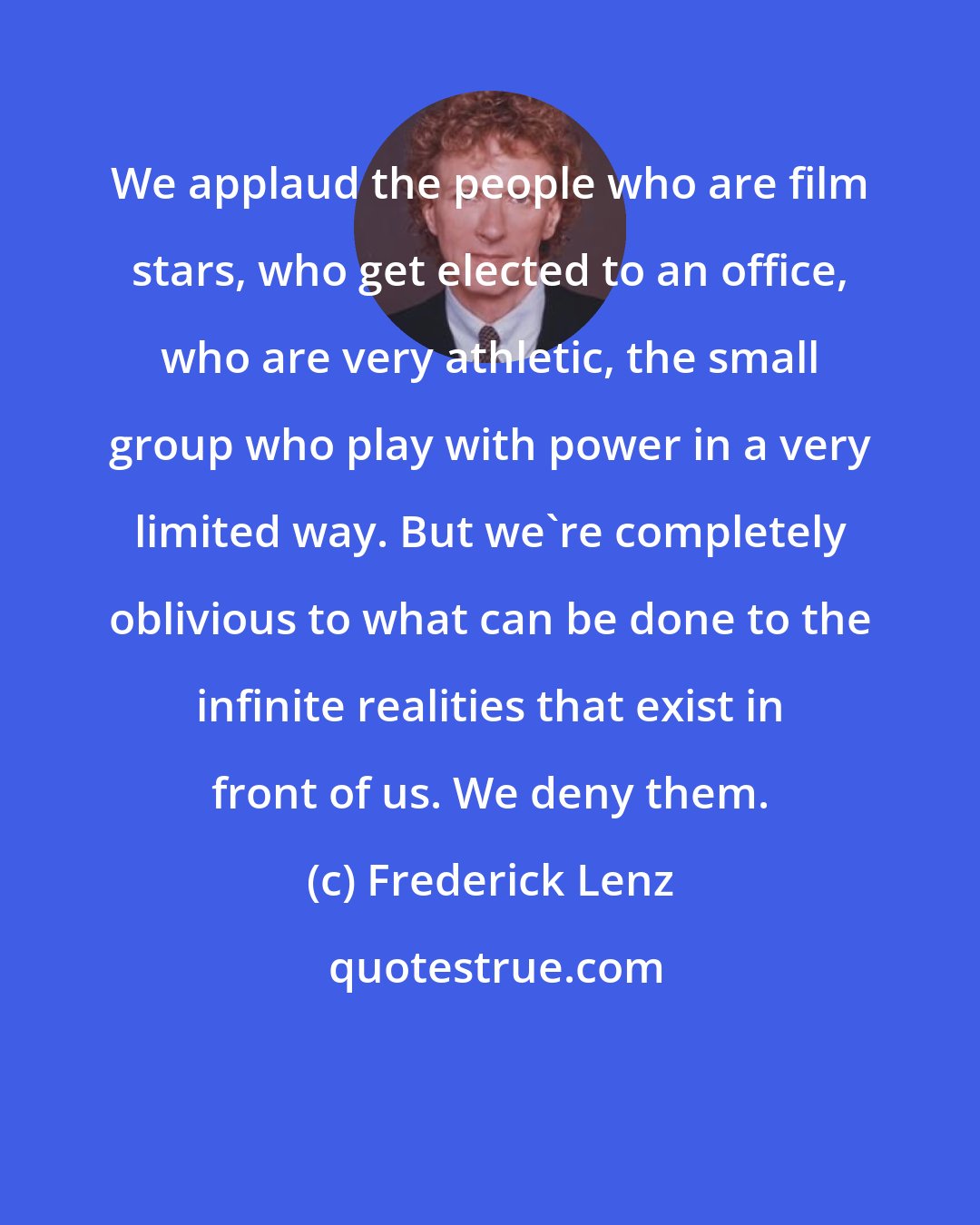 Frederick Lenz: We applaud the people who are film stars, who get elected to an office, who are very athletic, the small group who play with power in a very limited way. But we're completely oblivious to what can be done to the infinite realities that exist in front of us. We deny them.