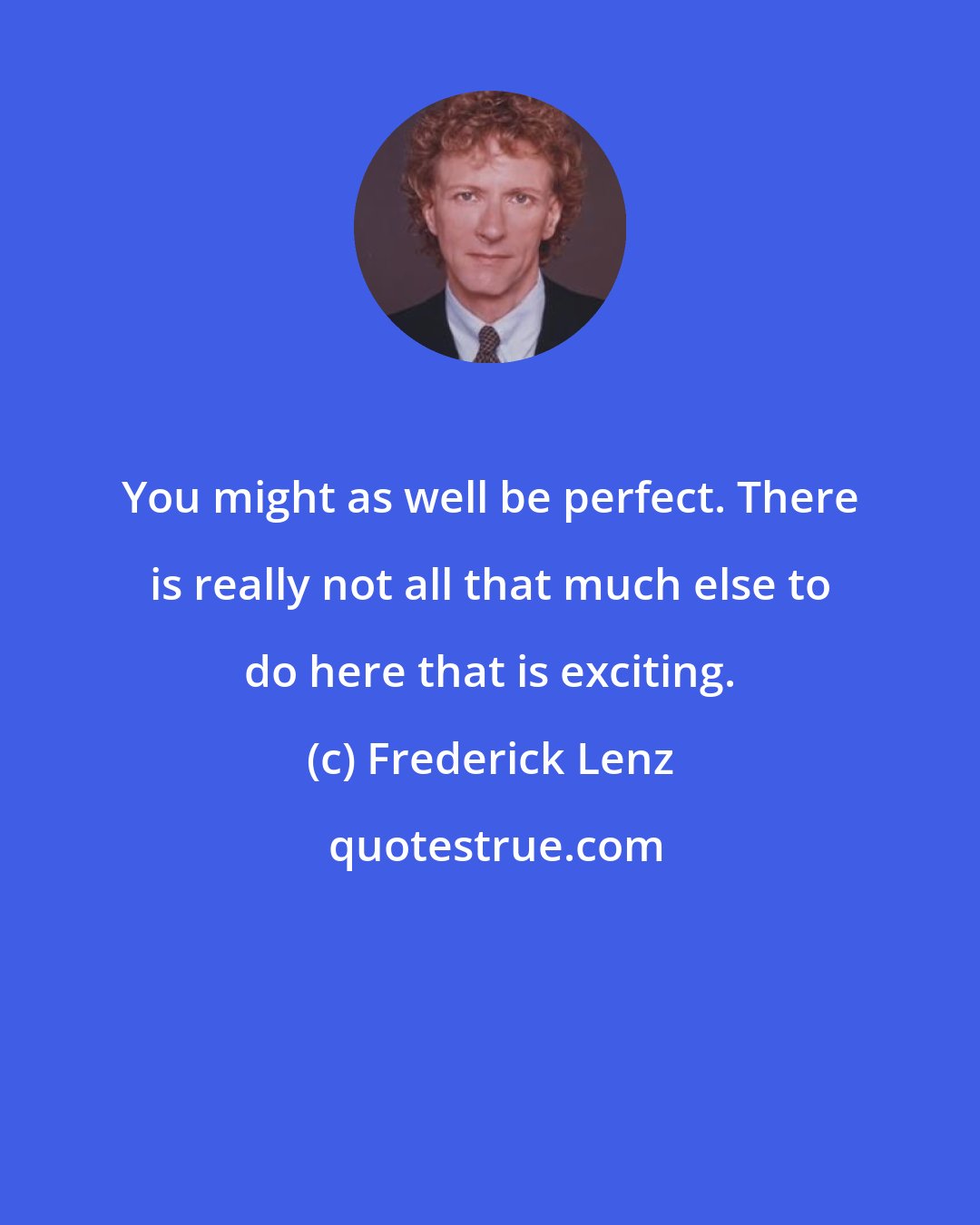 Frederick Lenz: You might as well be perfect. There is really not all that much else to do here that is exciting.