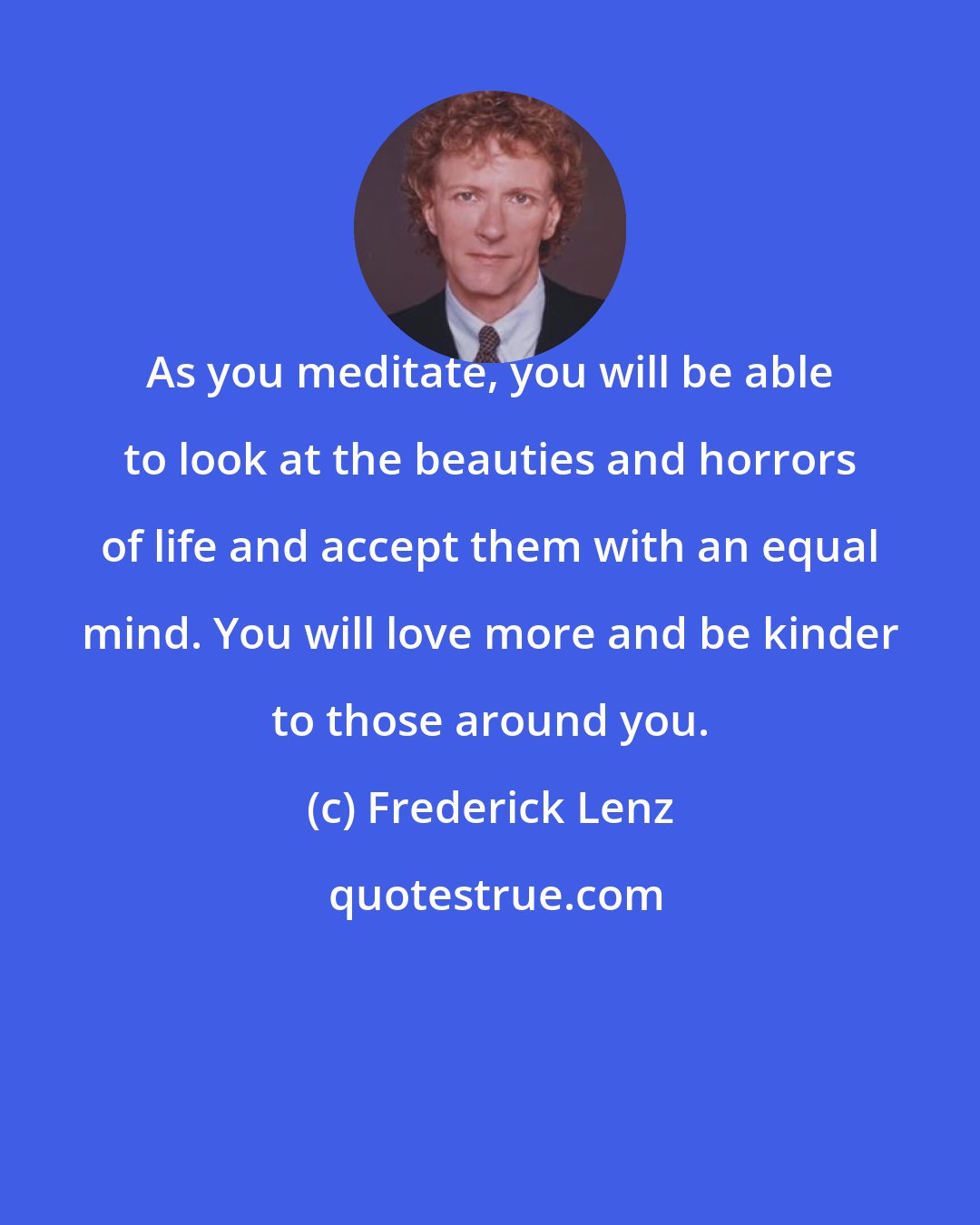 Frederick Lenz: As you meditate, you will be able to look at the beauties and horrors of life and accept them with an equal mind. You will love more and be kinder to those around you.