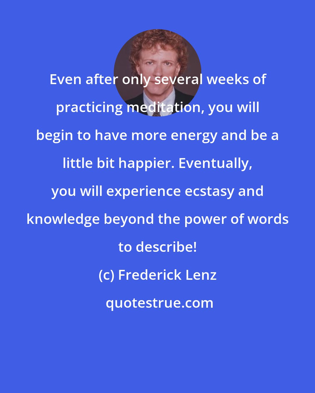 Frederick Lenz: Even after only several weeks of practicing meditation, you will begin to have more energy and be a little bit happier. Eventually, you will experience ecstasy and knowledge beyond the power of words to describe!