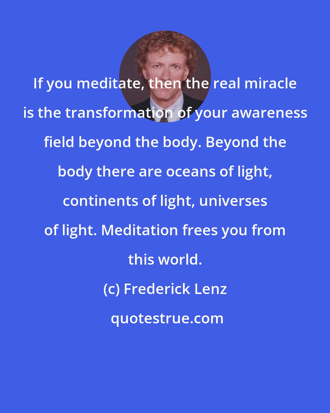 Frederick Lenz: If you meditate, then the real miracle is the transformation of your awareness field beyond the body. Beyond the body there are oceans of light, continents of light, universes of light. Meditation frees you from this world.