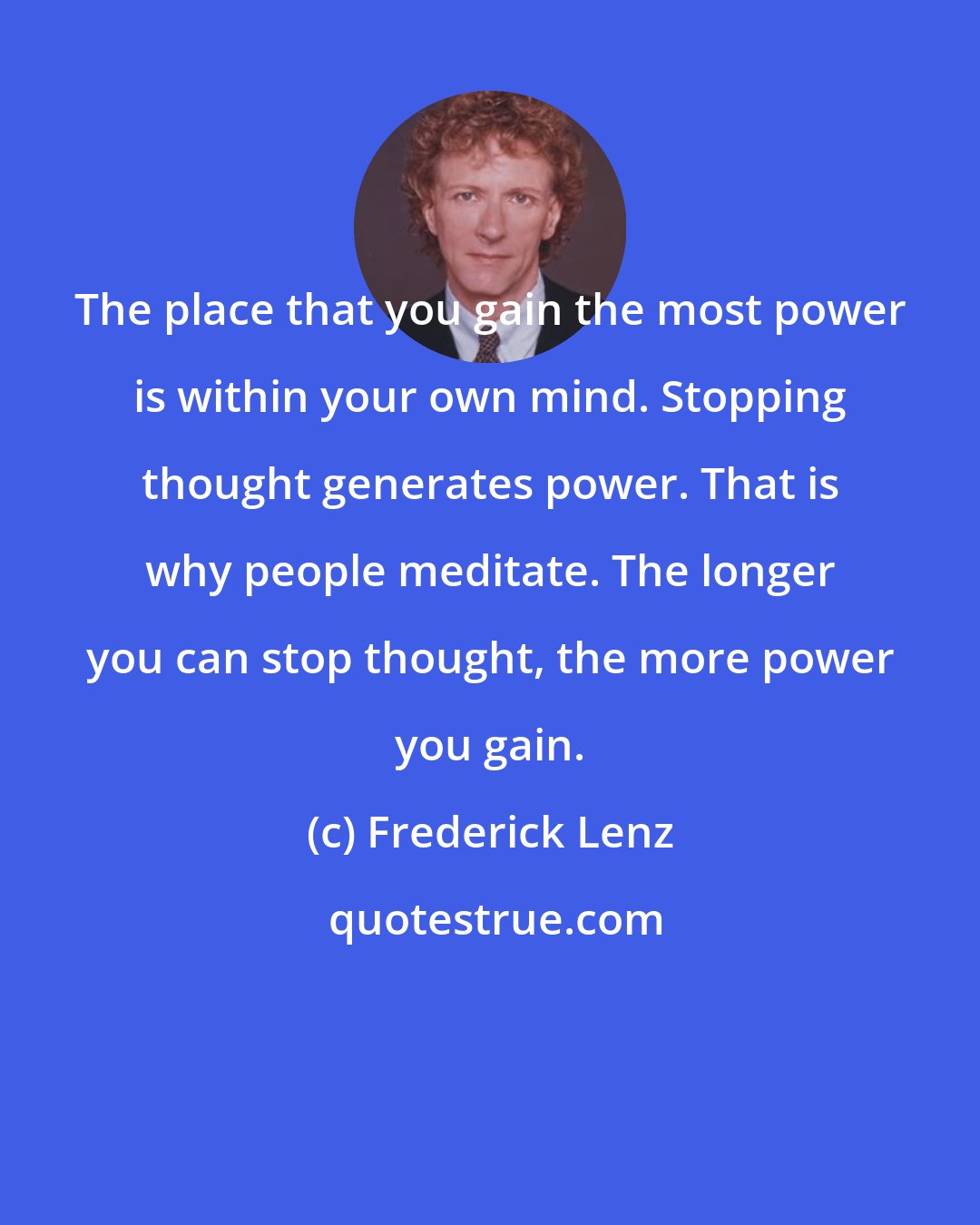 Frederick Lenz: The place that you gain the most power is within your own mind. Stopping thought generates power. That is why people meditate. The longer you can stop thought, the more power you gain.