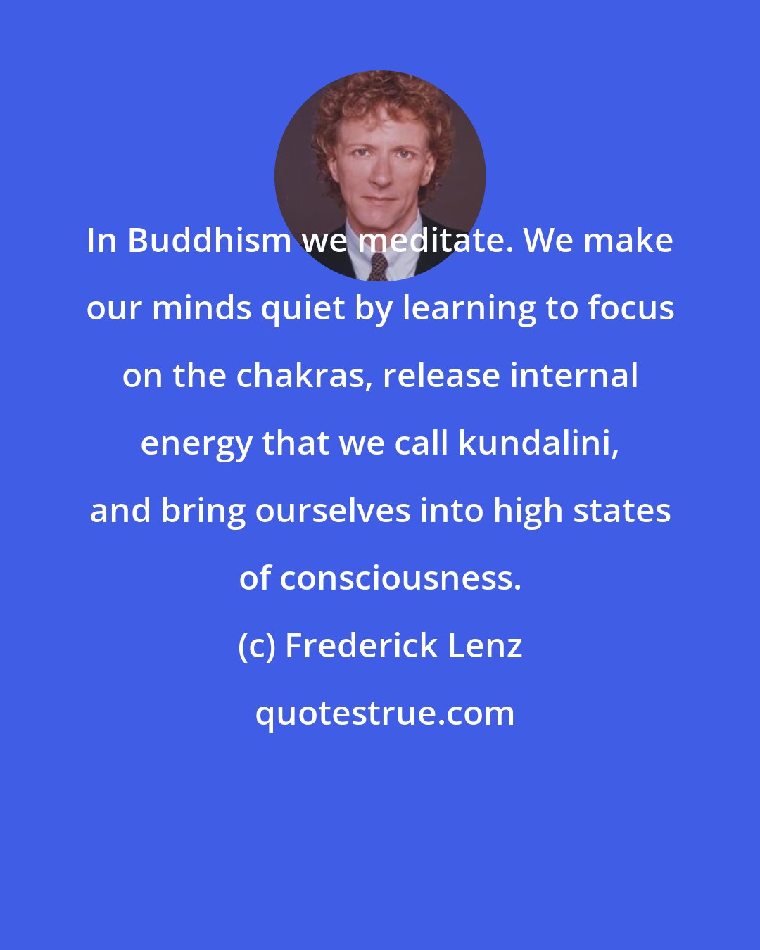 Frederick Lenz: In Buddhism we meditate. We make our minds quiet by learning to focus on the chakras, release internal energy that we call kundalini, and bring ourselves into high states of consciousness.