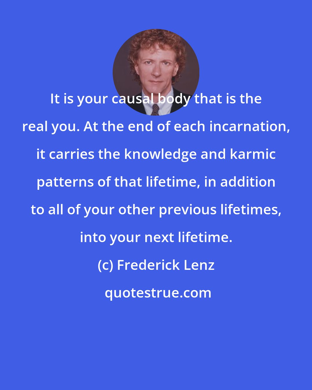 Frederick Lenz: It is your causal body that is the real you. At the end of each incarnation, it carries the knowledge and karmic patterns of that lifetime, in addition to all of your other previous lifetimes, into your next lifetime.