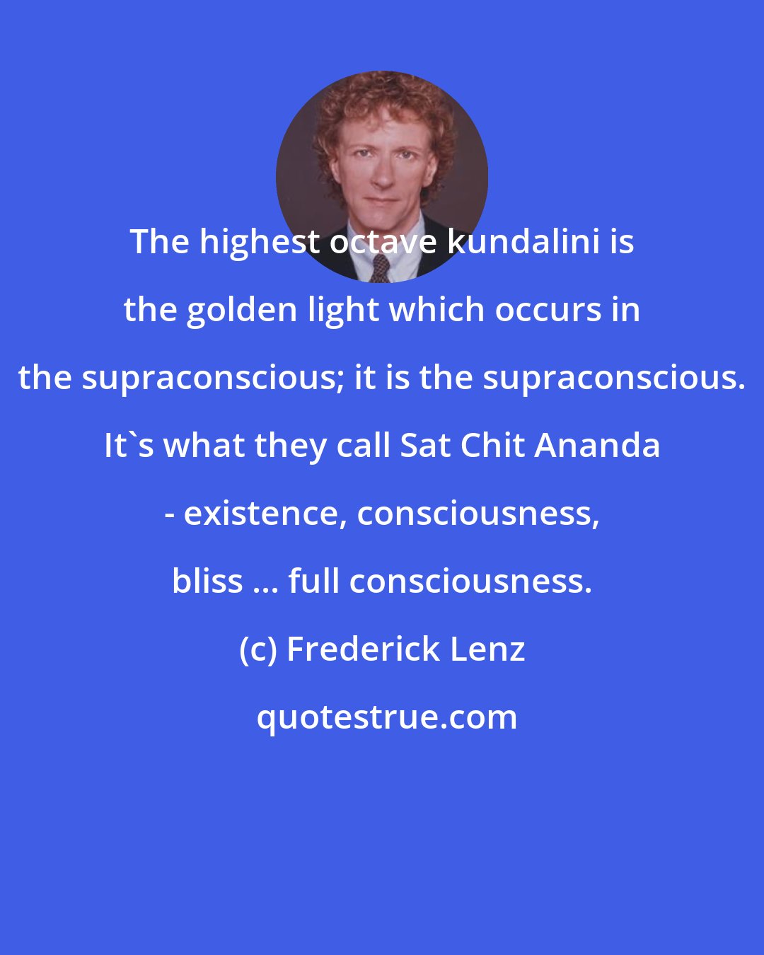 Frederick Lenz: The highest octave kundalini is the golden light which occurs in the supraconscious; it is the supraconscious. It's what they call Sat Chit Ananda - existence, consciousness, bliss ... full consciousness.