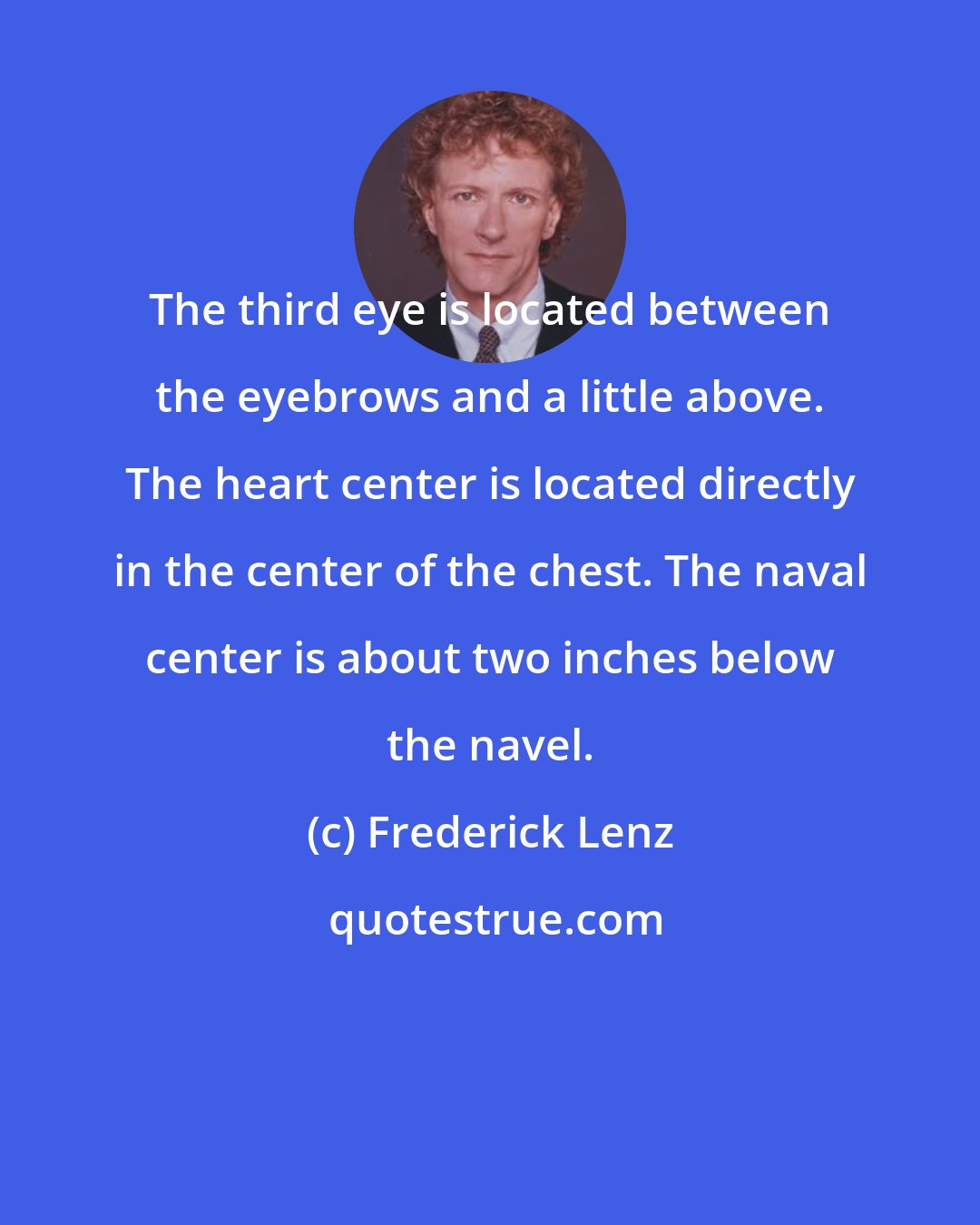 Frederick Lenz: The third eye is located between the eyebrows and a little above. The heart center is located directly in the center of the chest. The naval center is about two inches below the navel.