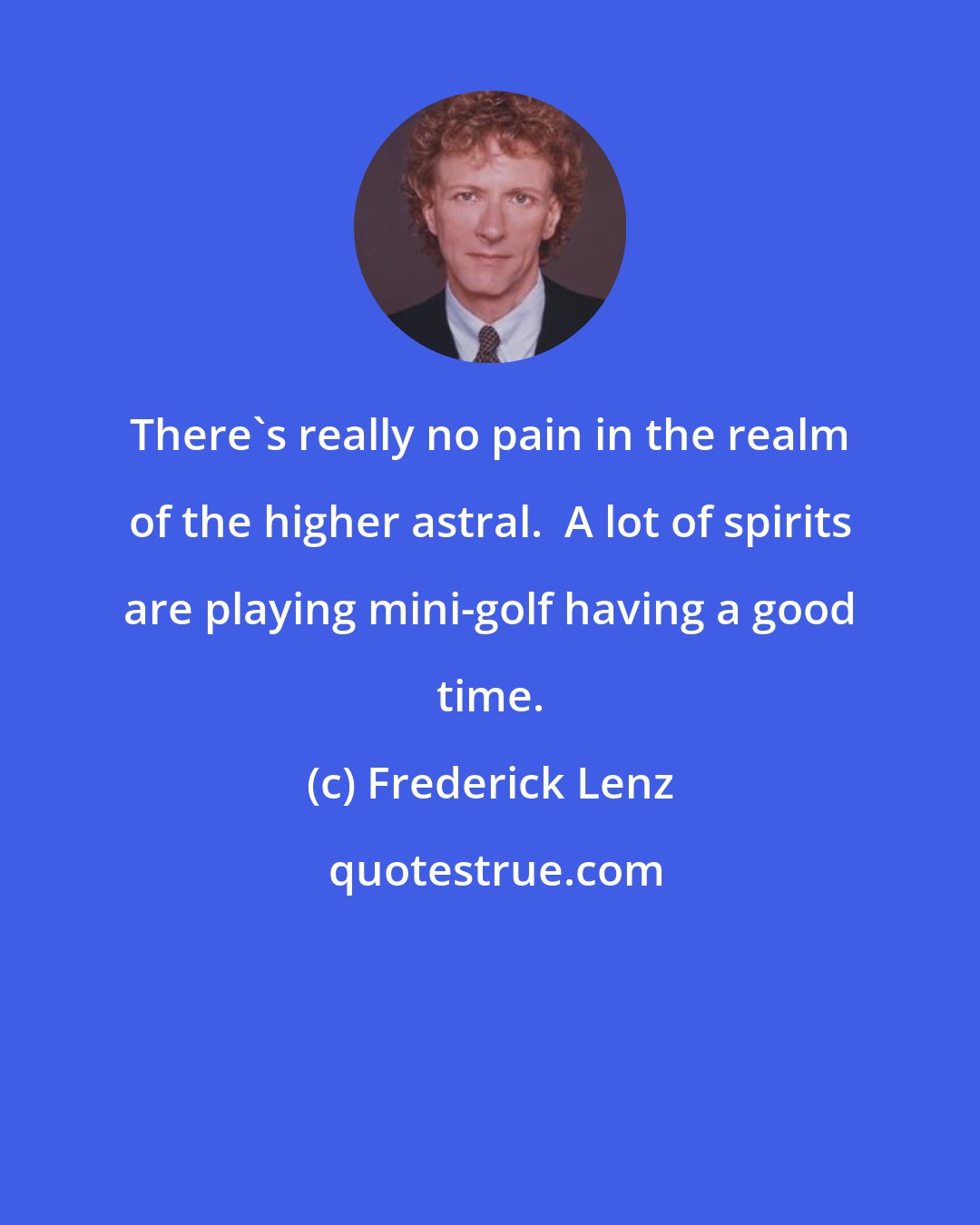 Frederick Lenz: There's really no pain in the realm of the higher astral.  A lot of spirits are playing mini-golf having a good time.