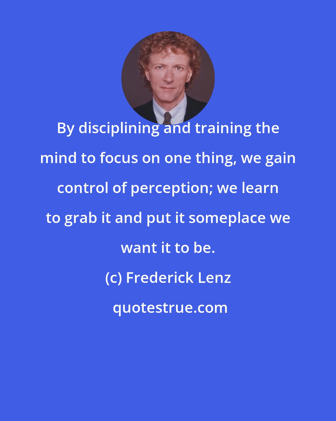 Frederick Lenz: By disciplining and training the mind to focus on one thing, we gain control of perception; we learn to grab it and put it someplace we want it to be.