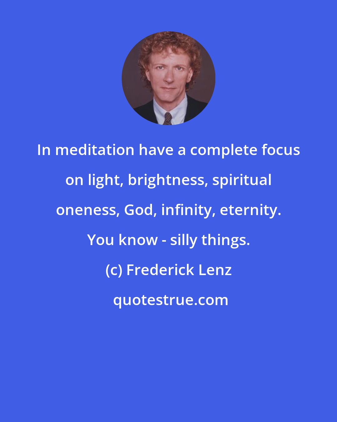 Frederick Lenz: In meditation have a complete focus on light, brightness, spiritual oneness, God, infinity, eternity. You know - silly things.