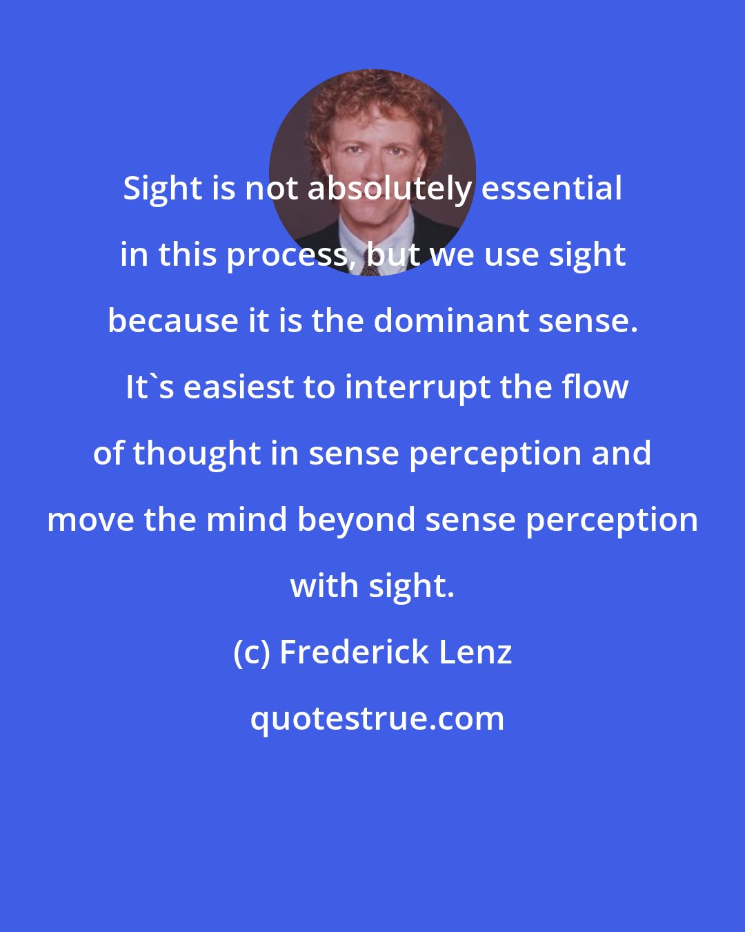 Frederick Lenz: Sight is not absolutely essential in this process, but we use sight because it is the dominant sense.  It's easiest to interrupt the flow of thought in sense perception and move the mind beyond sense perception with sight.