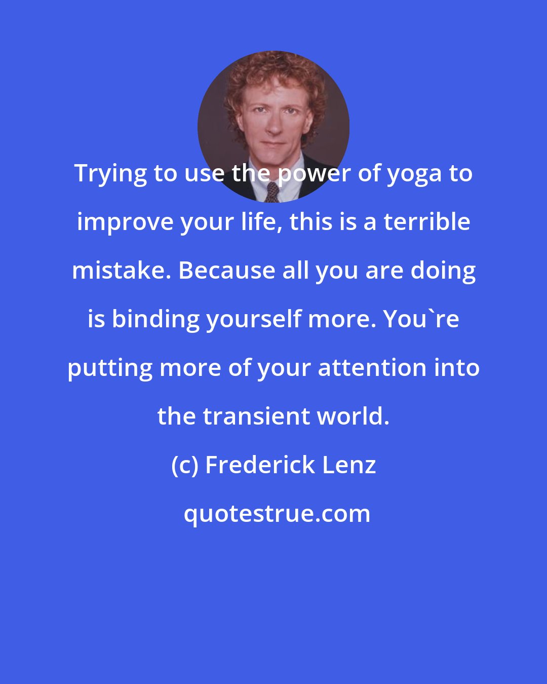 Frederick Lenz: Trying to use the power of yoga to improve your life, this is a terrible mistake. Because all you are doing is binding yourself more. You're putting more of your attention into the transient world.