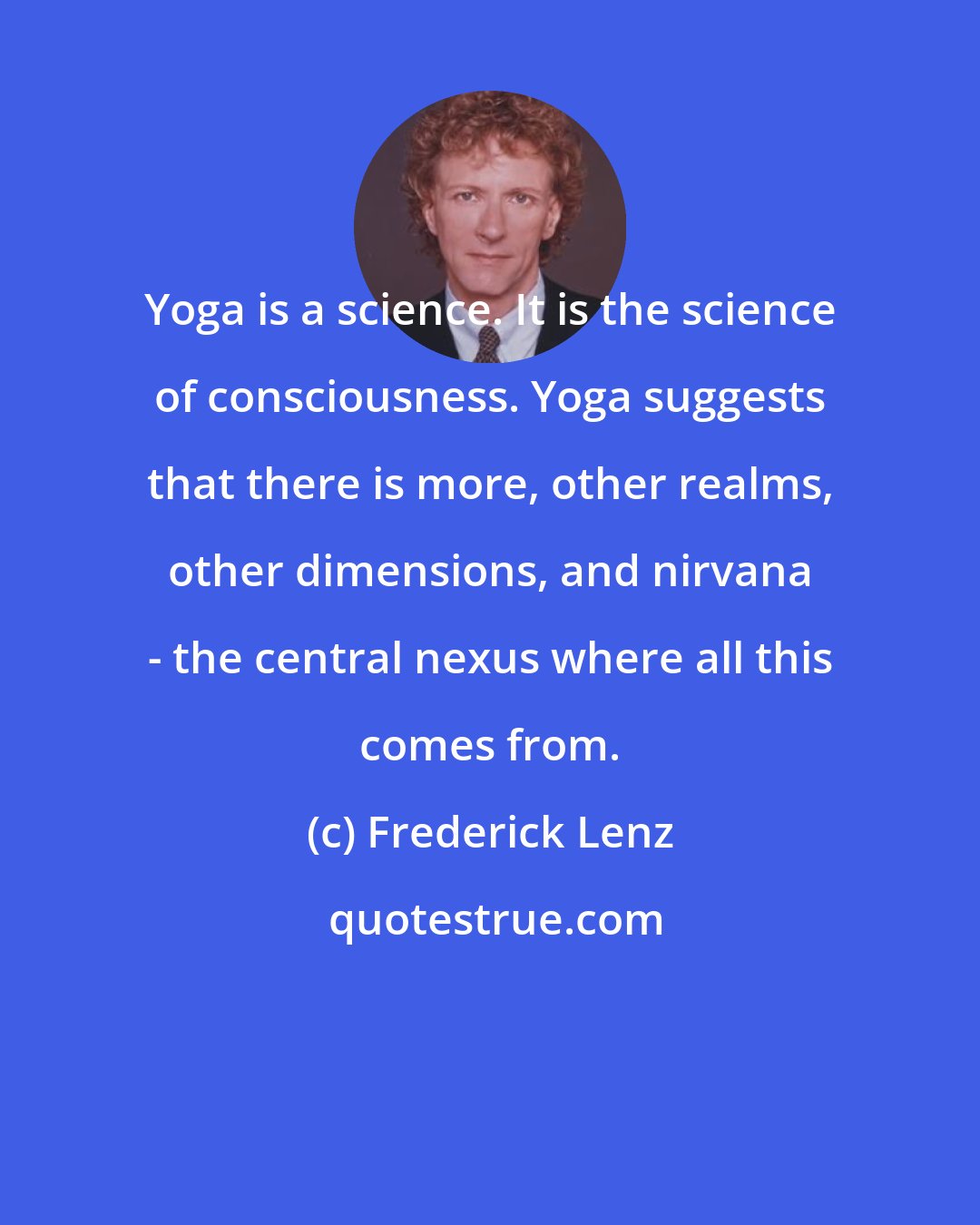 Frederick Lenz: Yoga is a science. It is the science of consciousness. Yoga suggests that there is more, other realms, other dimensions, and nirvana - the central nexus where all this comes from.