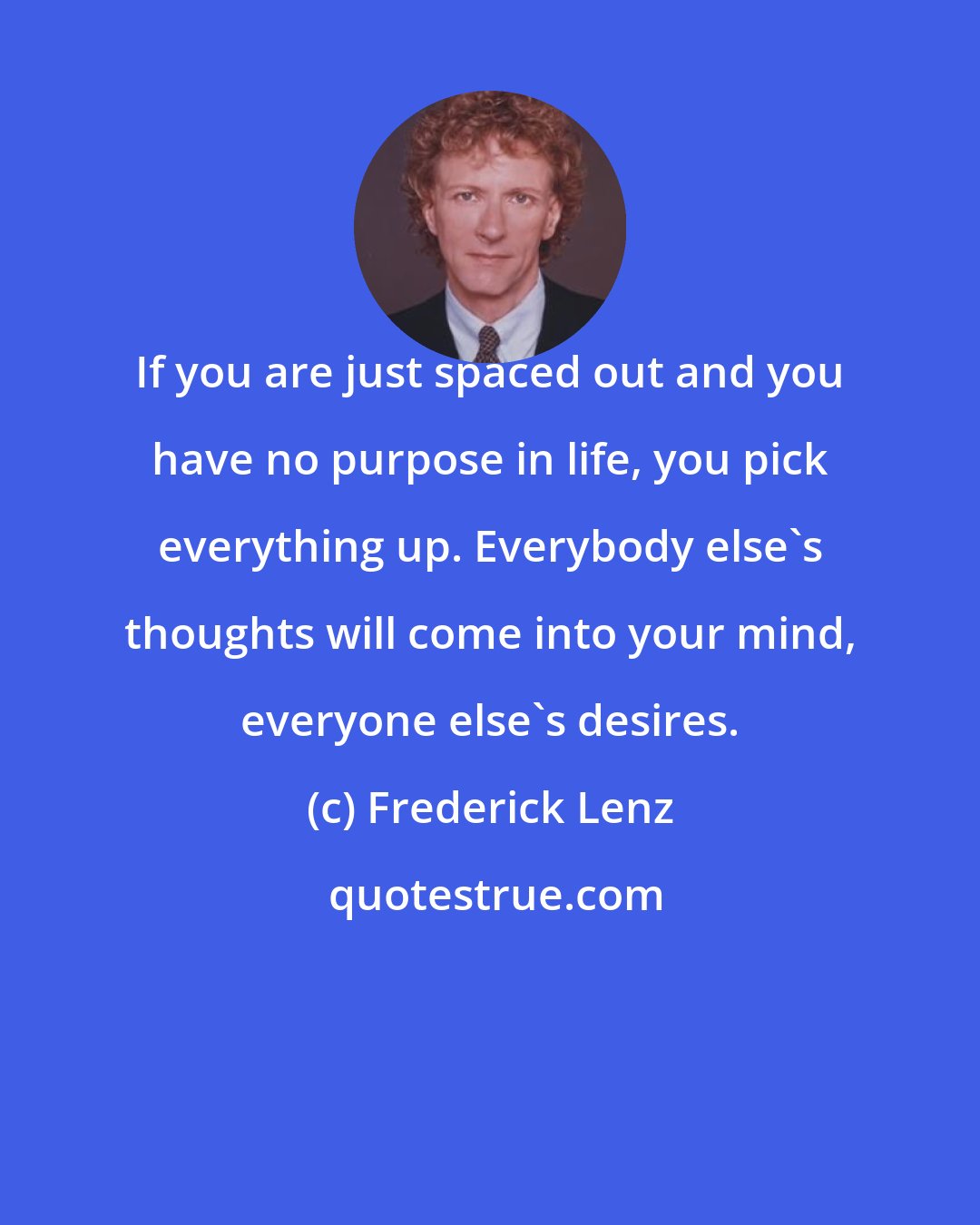 Frederick Lenz: If you are just spaced out and you have no purpose in life, you pick everything up. Everybody else's thoughts will come into your mind, everyone else's desires.