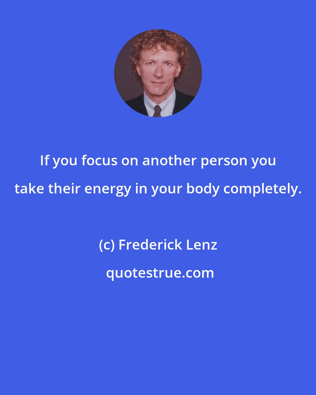 Frederick Lenz: If you focus on another person you take their energy in your body completely.