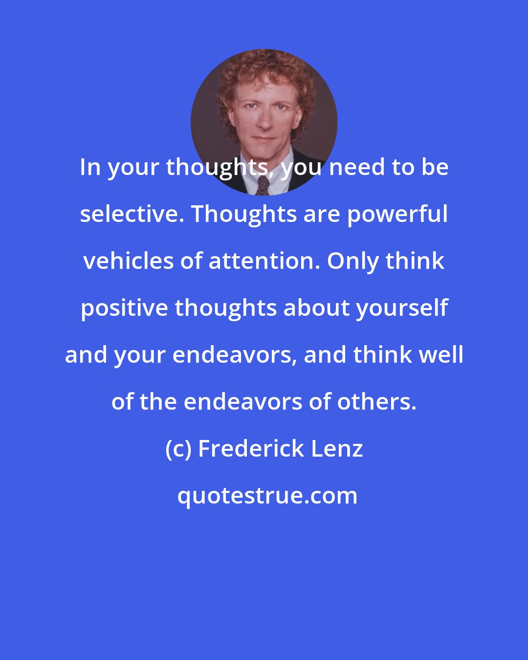 Frederick Lenz: In your thoughts, you need to be selective. Thoughts are powerful vehicles of attention. Only think positive thoughts about yourself and your endeavors, and think well of the endeavors of others.