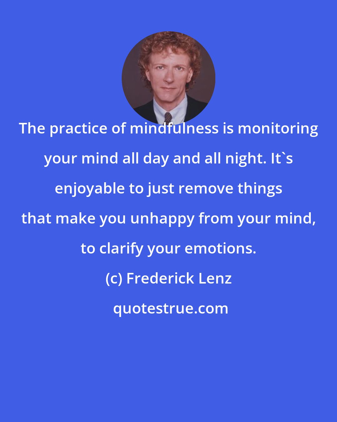 Frederick Lenz: The practice of mindfulness is monitoring your mind all day and all night. It's enjoyable to just remove things that make you unhappy from your mind, to clarify your emotions.