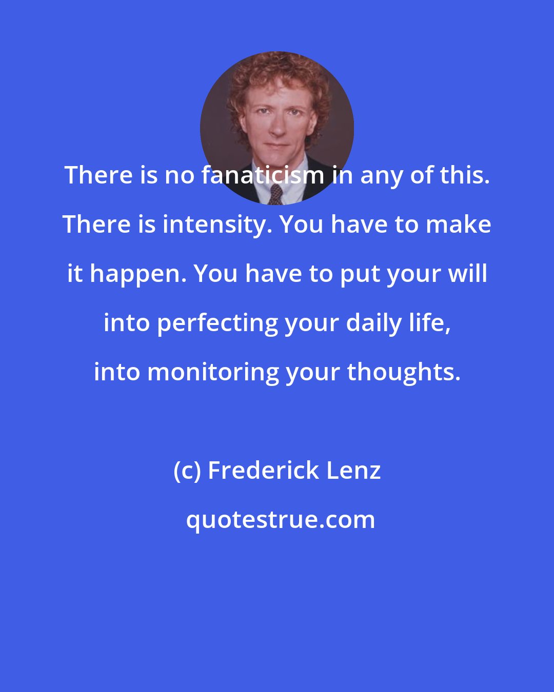 Frederick Lenz: There is no fanaticism in any of this. There is intensity. You have to make it happen. You have to put your will into perfecting your daily life, into monitoring your thoughts.