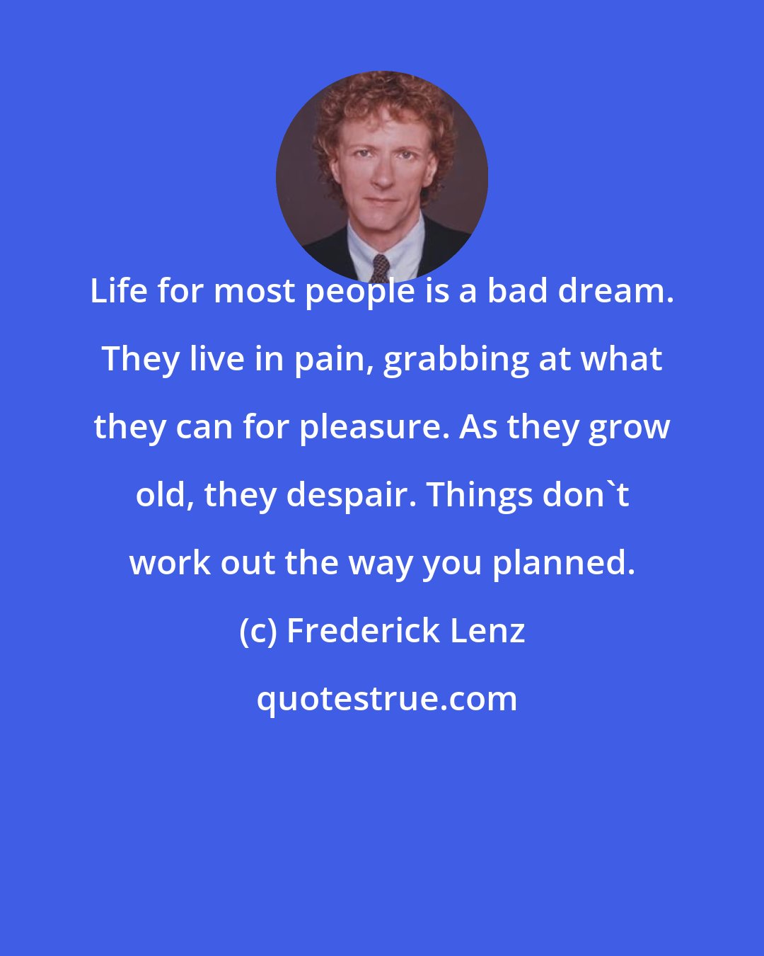 Frederick Lenz: Life for most people is a bad dream. They live in pain, grabbing at what they can for pleasure. As they grow old, they despair. Things don't work out the way you planned.