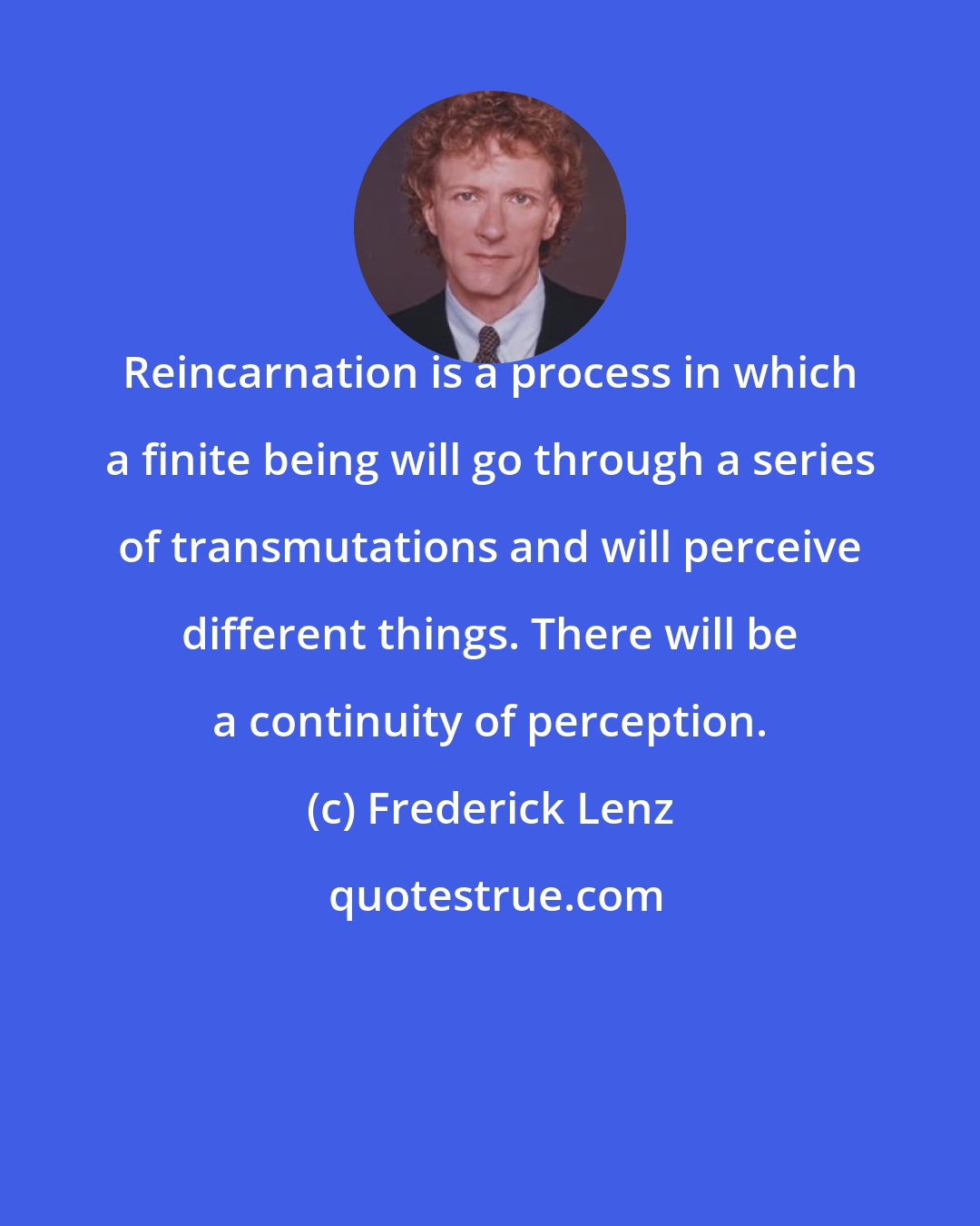 Frederick Lenz: Reincarnation is a process in which a finite being will go through a series of transmutations and will perceive different things. There will be a continuity of perception.
