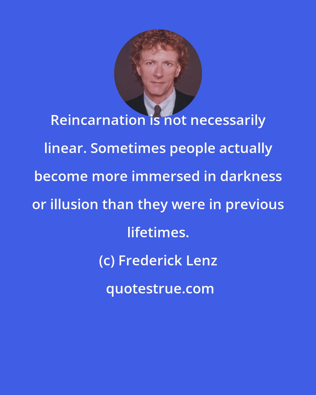 Frederick Lenz: Reincarnation is not necessarily linear. Sometimes people actually become more immersed in darkness or illusion than they were in previous lifetimes.