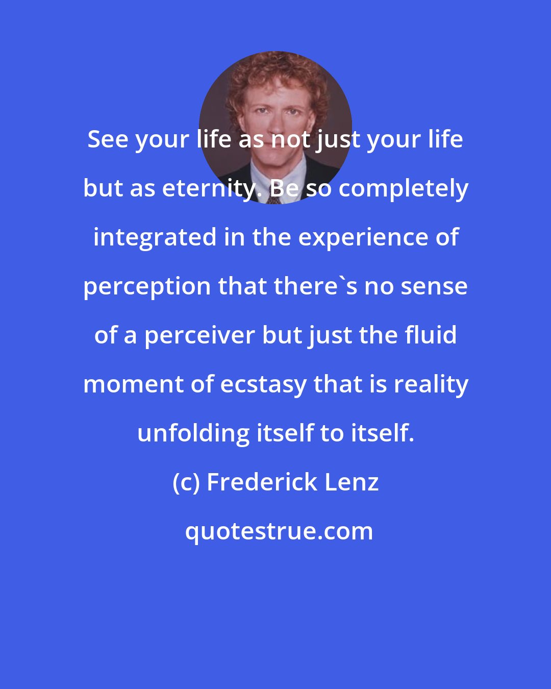 Frederick Lenz: See your life as not just your life but as eternity. Be so completely integrated in the experience of perception that there's no sense of a perceiver but just the fluid moment of ecstasy that is reality unfolding itself to itself.