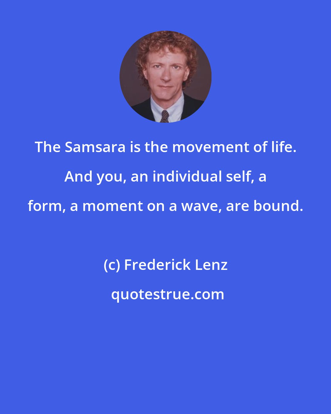 Frederick Lenz: The Samsara is the movement of life. And you, an individual self, a form, a moment on a wave, are bound.