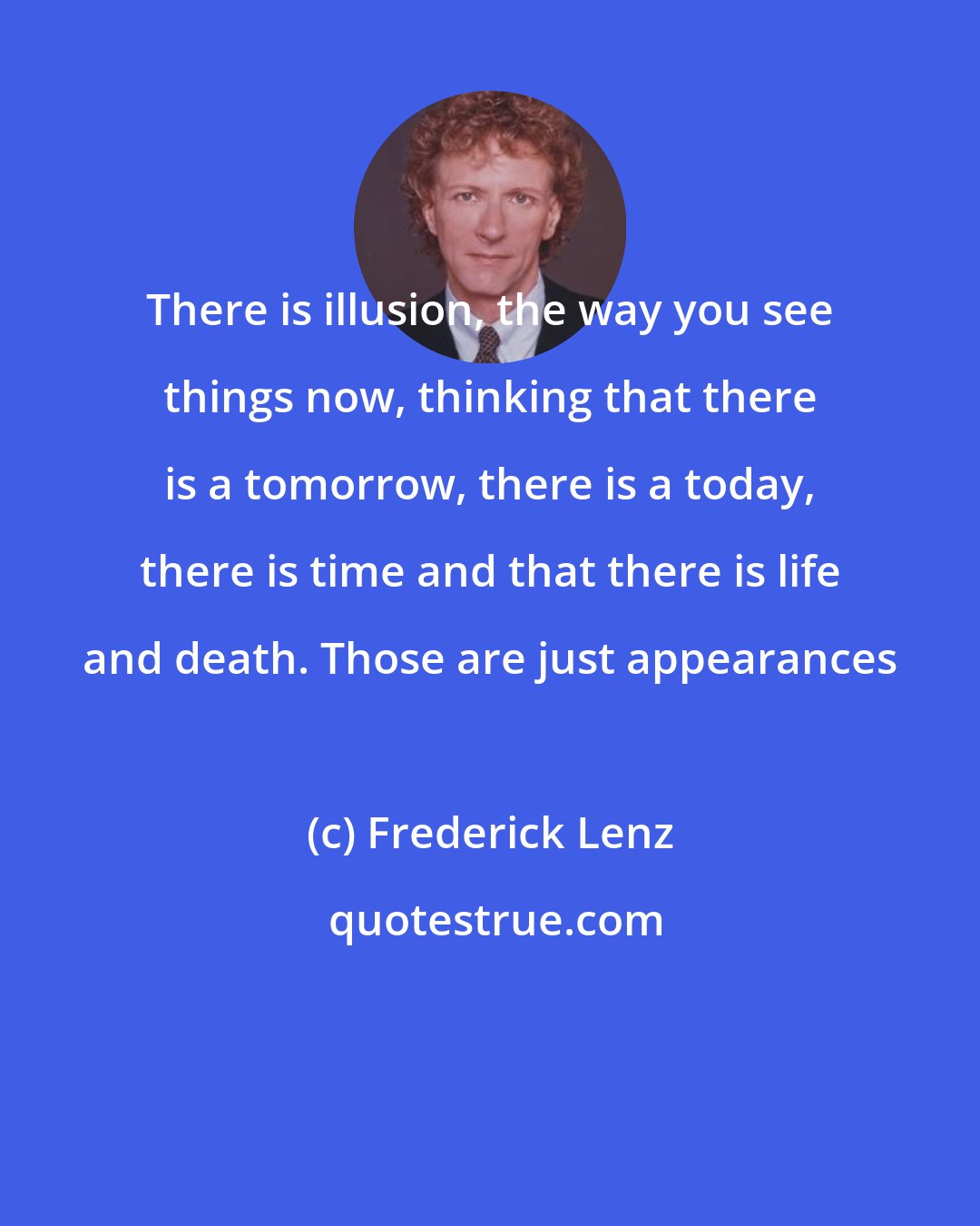 Frederick Lenz: There is illusion, the way you see things now, thinking that there is a tomorrow, there is a today, there is time and that there is life and death. Those are just appearances