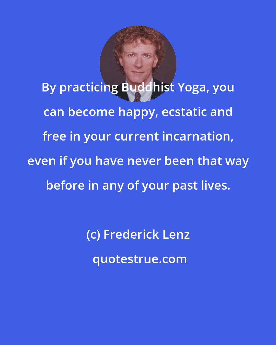 Frederick Lenz: By practicing Buddhist Yoga, you can become happy, ecstatic and free in your current incarnation, even if you have never been that way before in any of your past lives.