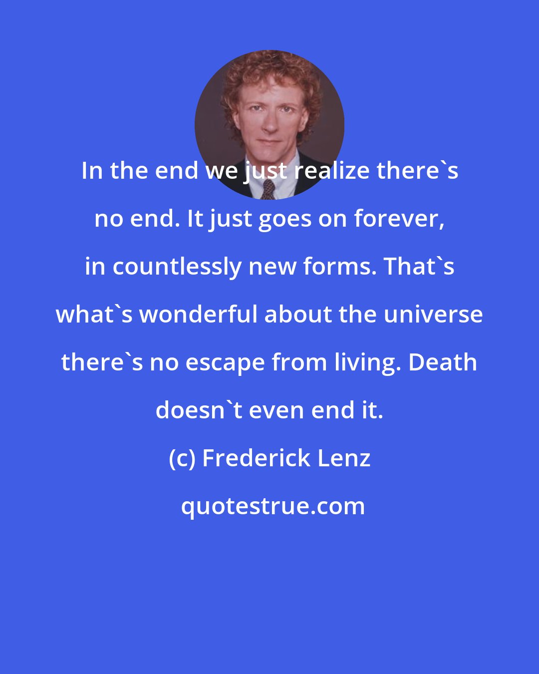 Frederick Lenz: In the end we just realize there's no end. It just goes on forever, in countlessly new forms. That's what's wonderful about the universe there's no escape from living. Death doesn't even end it.