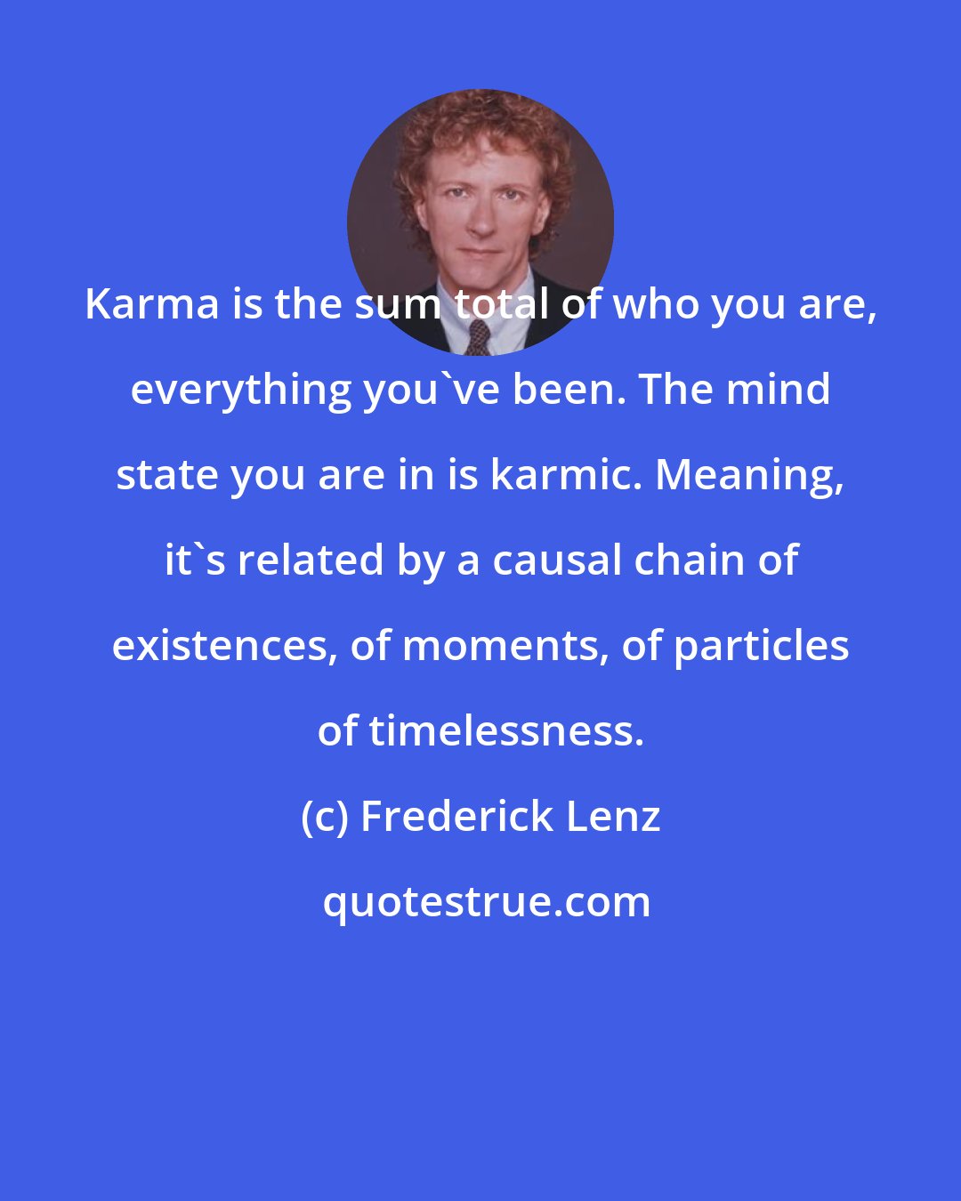 Frederick Lenz: Karma is the sum total of who you are, everything you've been. The mind state you are in is karmic. Meaning, it's related by a causal chain of existences, of moments, of particles of timelessness.