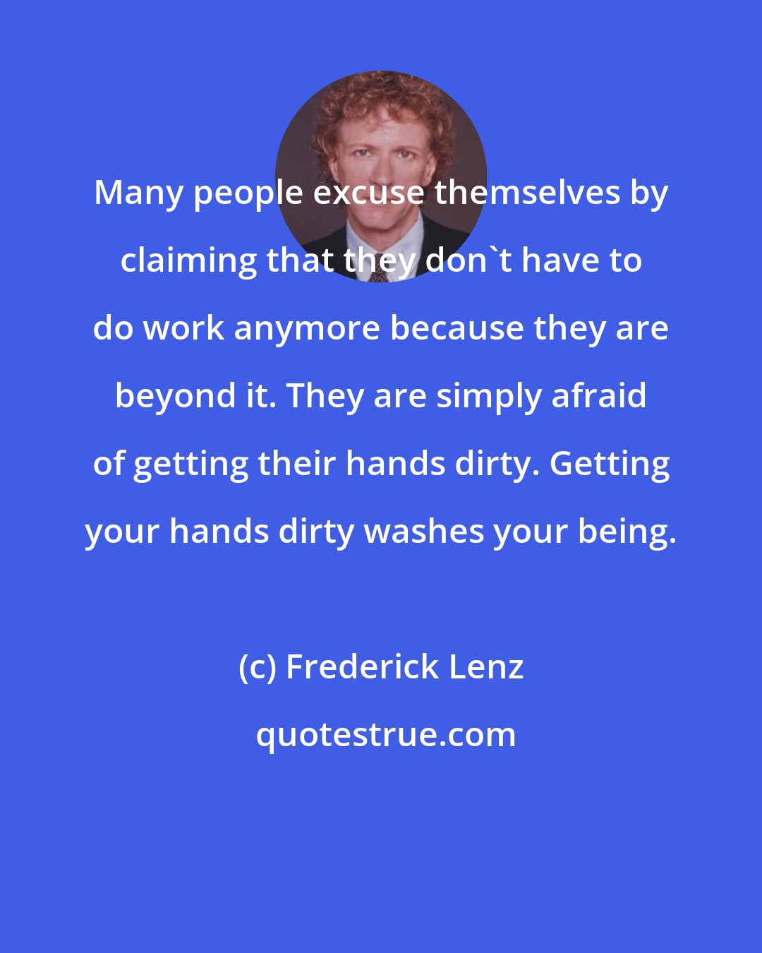 Frederick Lenz: Many people excuse themselves by claiming that they don't have to do work anymore because they are beyond it. They are simply afraid of getting their hands dirty. Getting your hands dirty washes your being.