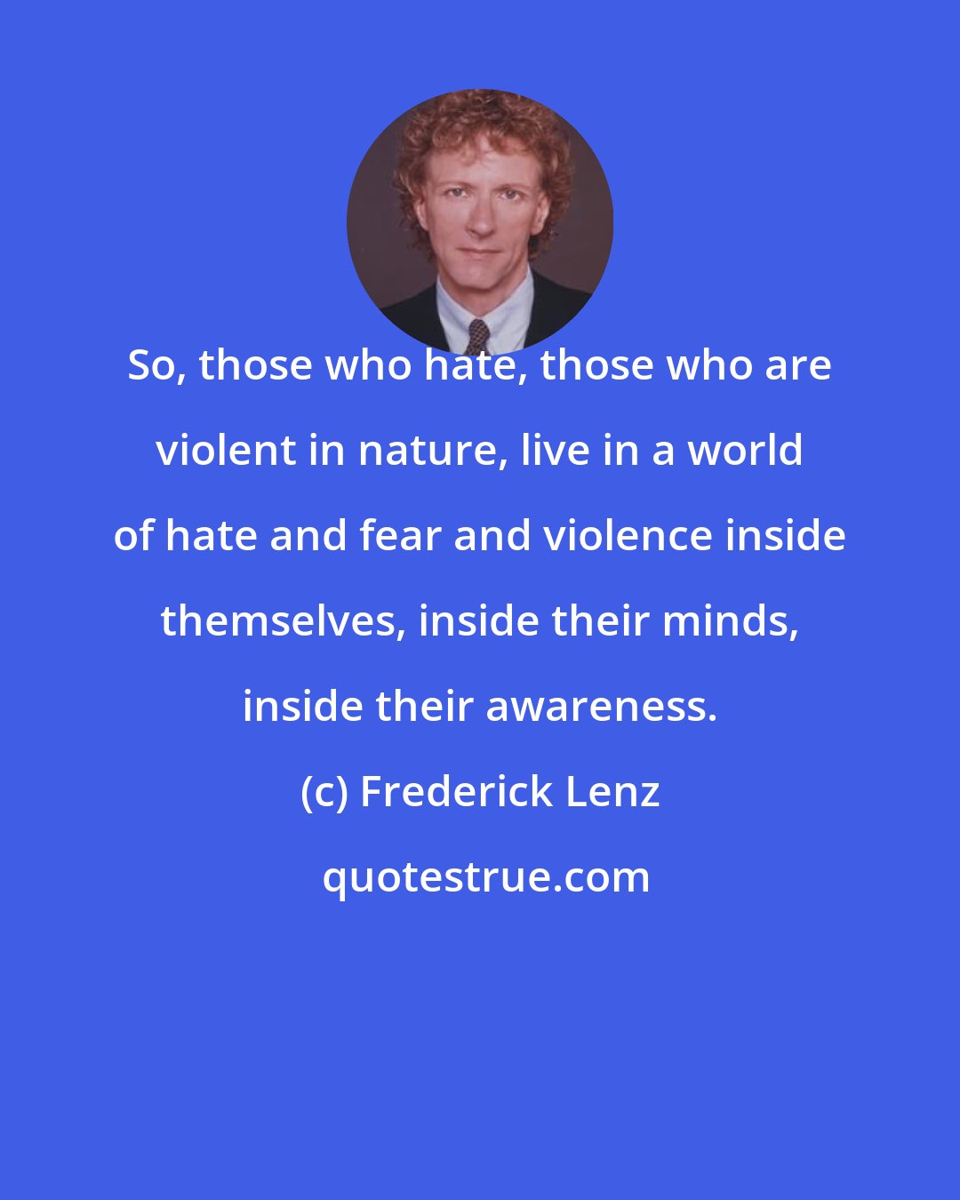 Frederick Lenz: So, those who hate, those who are violent in nature, live in a world of hate and fear and violence inside themselves, inside their minds, inside their awareness.