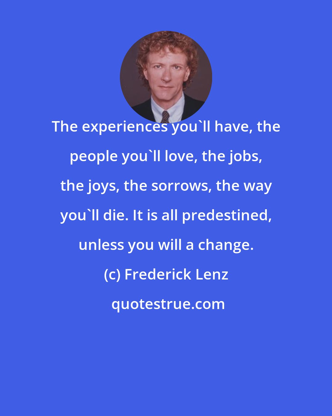 Frederick Lenz: The experiences you'll have, the people you'll love, the jobs, the joys, the sorrows, the way you'll die. It is all predestined, unless you will a change.