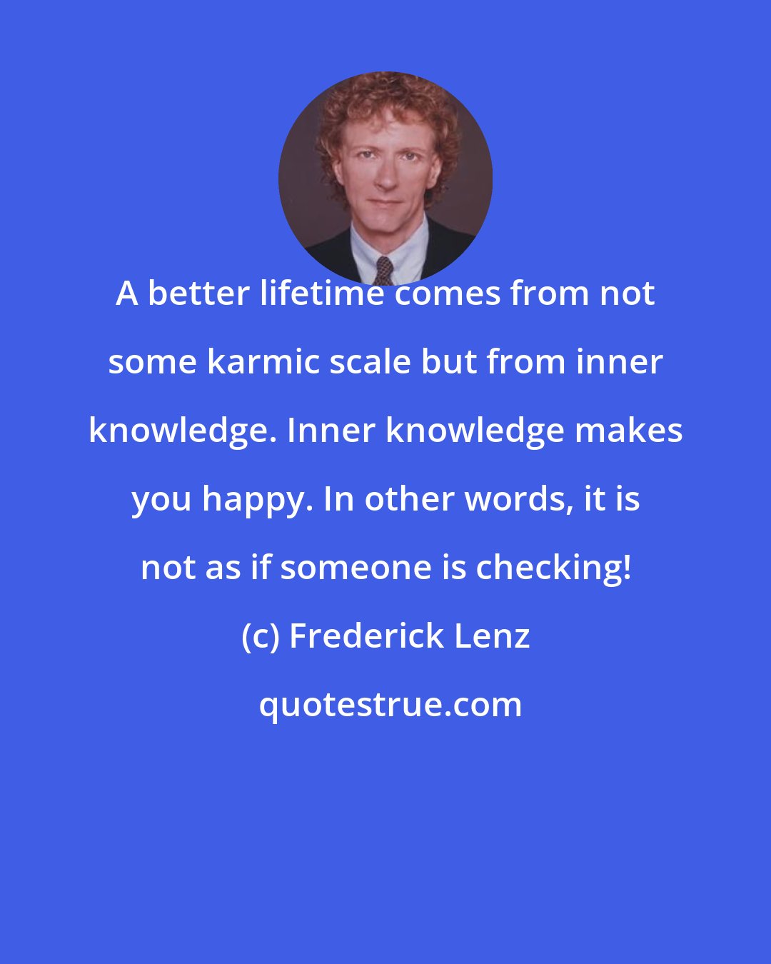 Frederick Lenz: A better lifetime comes from not some karmic scale but from inner knowledge. Inner knowledge makes you happy. In other words, it is not as if someone is checking!