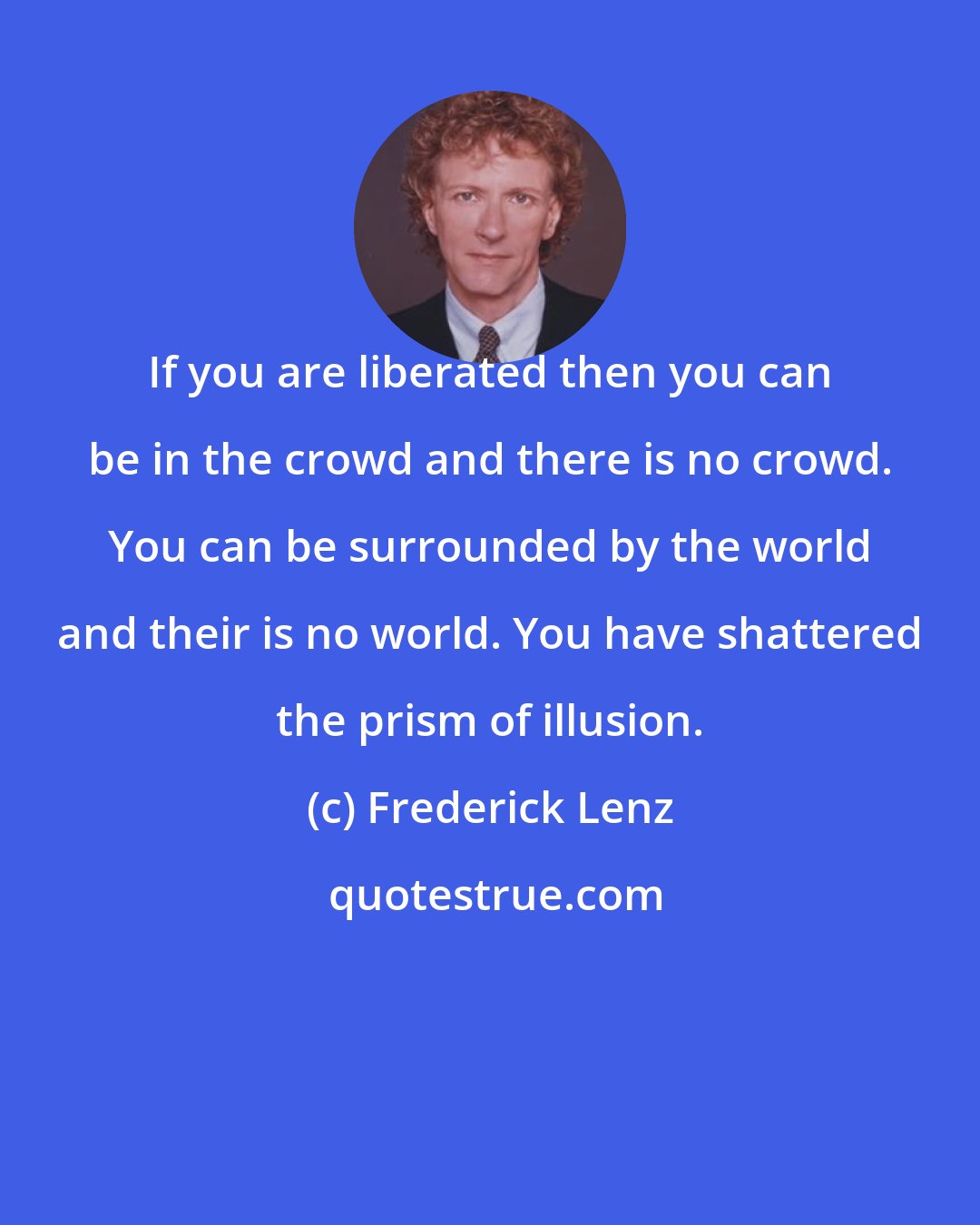 Frederick Lenz: If you are liberated then you can be in the crowd and there is no crowd. You can be surrounded by the world and their is no world. You have shattered the prism of illusion.