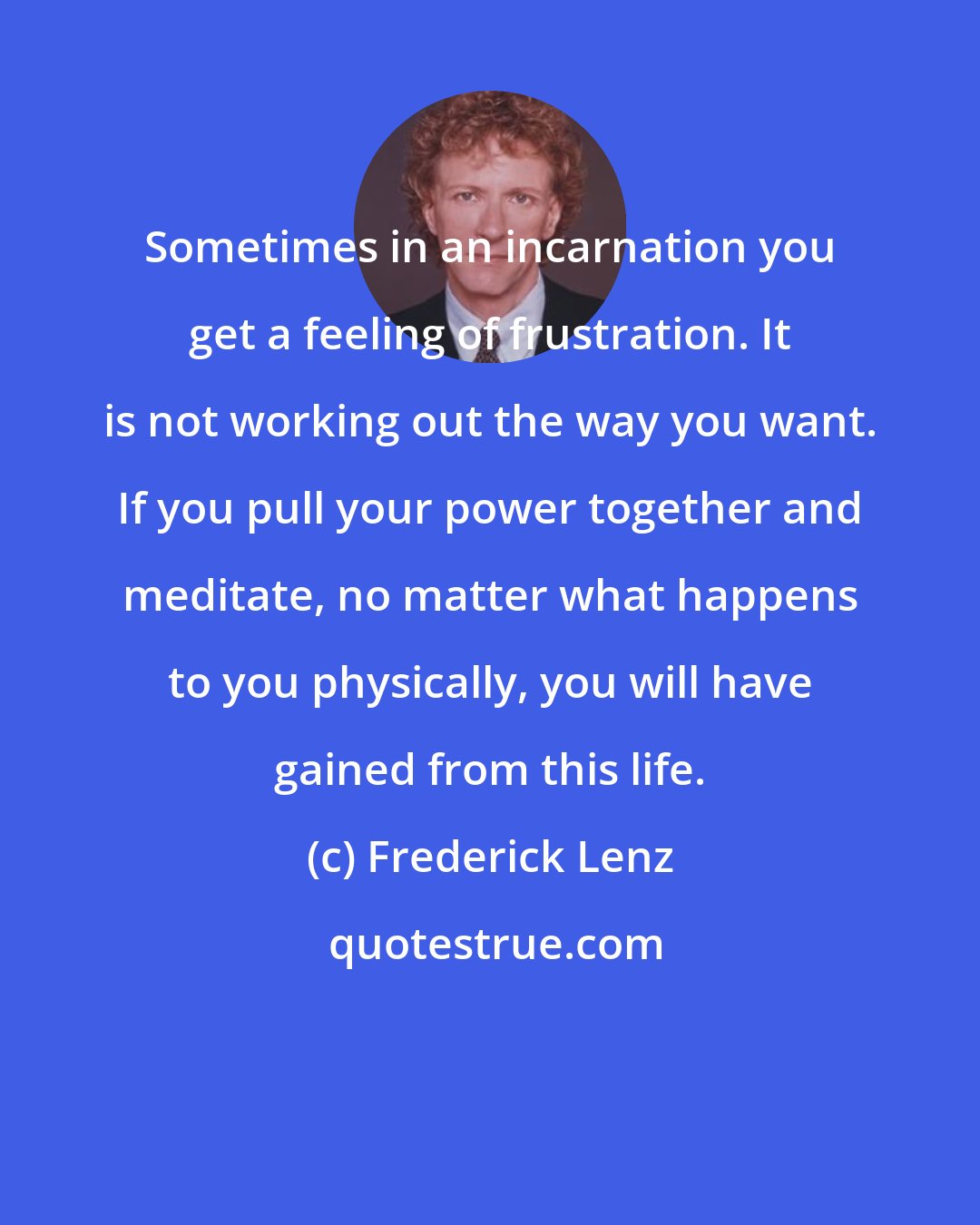 Frederick Lenz: Sometimes in an incarnation you get a feeling of frustration. It is not working out the way you want. If you pull your power together and meditate, no matter what happens to you physically, you will have gained from this life.