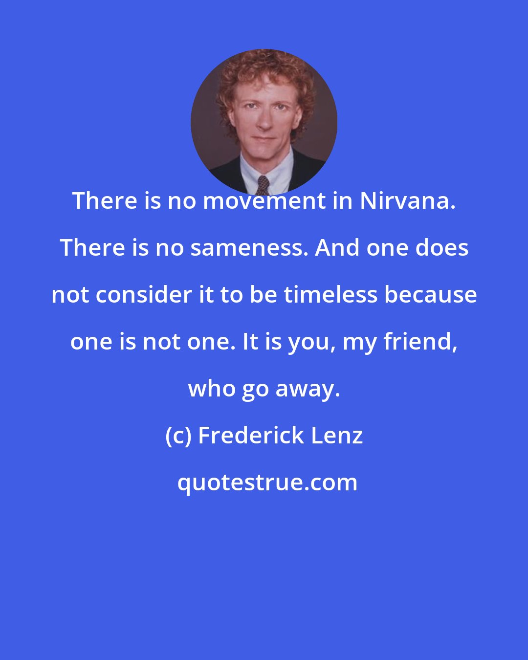 Frederick Lenz: There is no movement in Nirvana. There is no sameness. And one does not consider it to be timeless because one is not one. It is you, my friend, who go away.