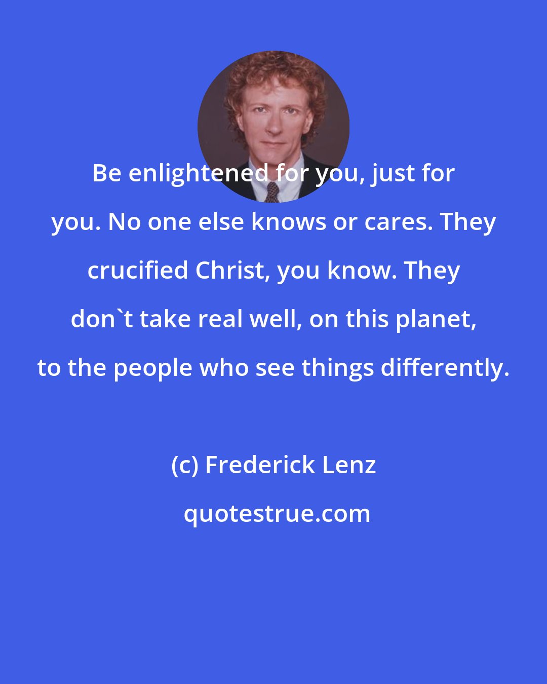 Frederick Lenz: Be enlightened for you, just for you. No one else knows or cares. They crucified Christ, you know. They don't take real well, on this planet, to the people who see things differently.