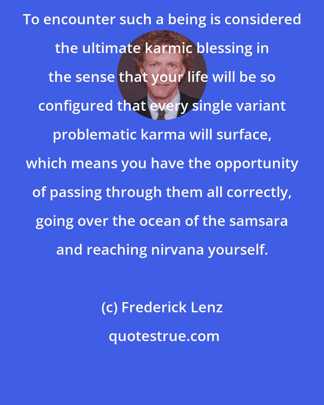 Frederick Lenz: To encounter such a being is considered the ultimate karmic blessing in the sense that your life will be so configured that every single variant problematic karma will surface, which means you have the opportunity of passing through them all correctly, going over the ocean of the samsara and reaching nirvana yourself.