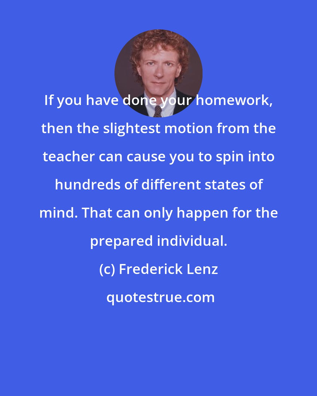 Frederick Lenz: If you have done your homework, then the slightest motion from the teacher can cause you to spin into hundreds of different states of mind. That can only happen for the prepared individual.