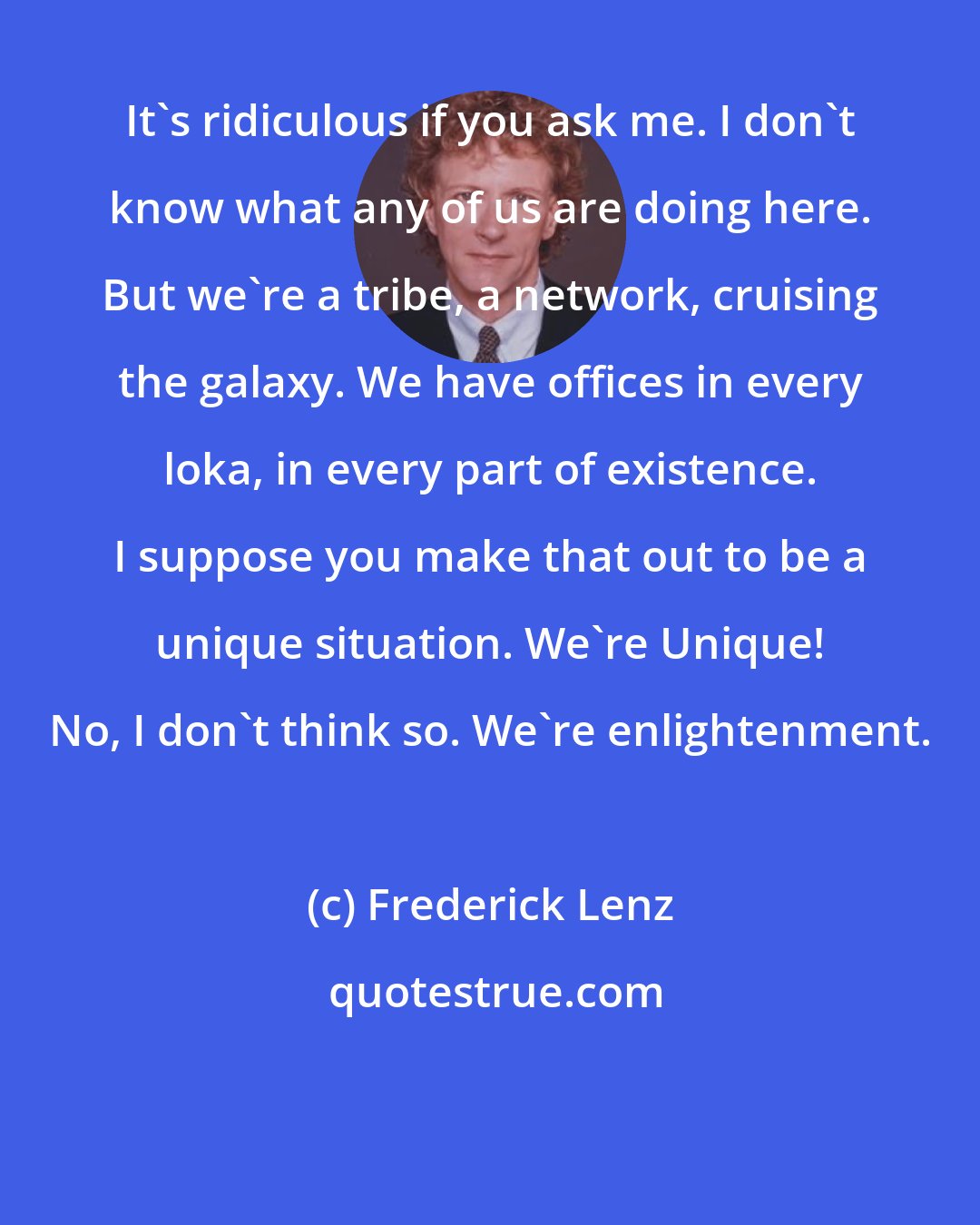 Frederick Lenz: It's ridiculous if you ask me. I don't know what any of us are doing here. But we're a tribe, a network, cruising the galaxy. We have offices in every loka, in every part of existence. I suppose you make that out to be a unique situation. We're Unique! No, I don't think so. We're enlightenment.