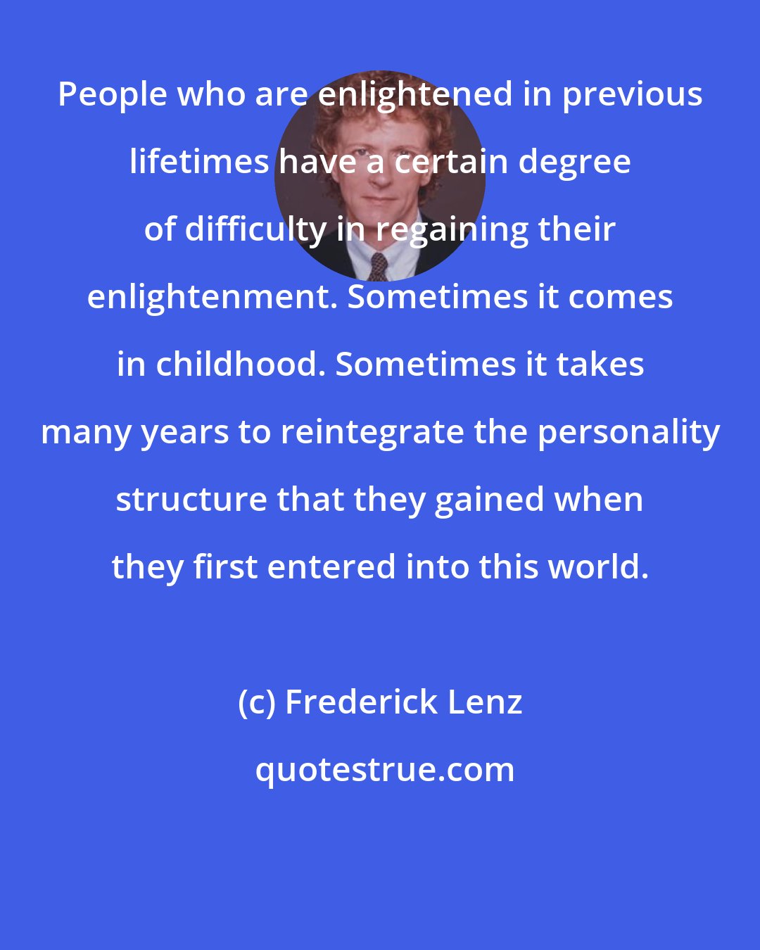 Frederick Lenz: People who are enlightened in previous lifetimes have a certain degree of difficulty in regaining their enlightenment. Sometimes it comes in childhood. Sometimes it takes many years to reintegrate the personality structure that they gained when they first entered into this world.