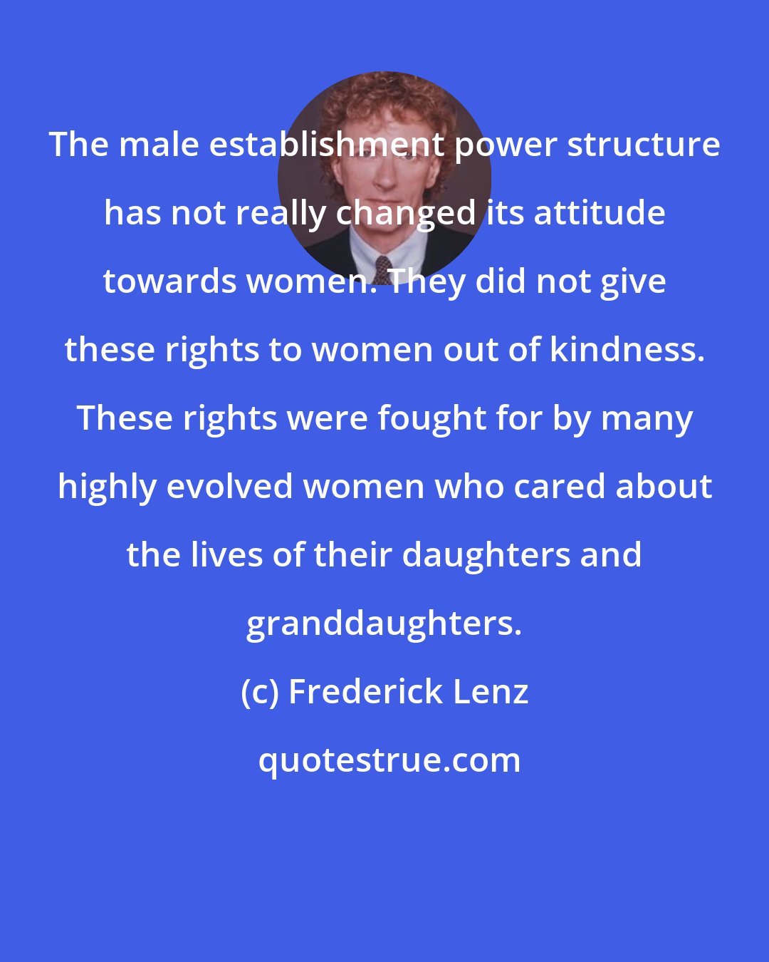 Frederick Lenz: The male establishment power structure has not really changed its attitude towards women. They did not give these rights to women out of kindness. These rights were fought for by many highly evolved women who cared about the lives of their daughters and granddaughters.