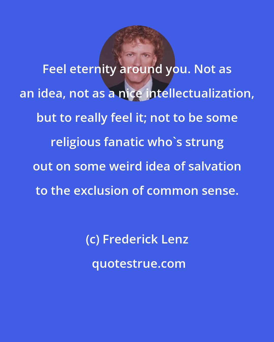 Frederick Lenz: Feel eternity around you. Not as an idea, not as a nice intellectualization, but to really feel it; not to be some religious fanatic who's strung out on some weird idea of salvation to the exclusion of common sense.