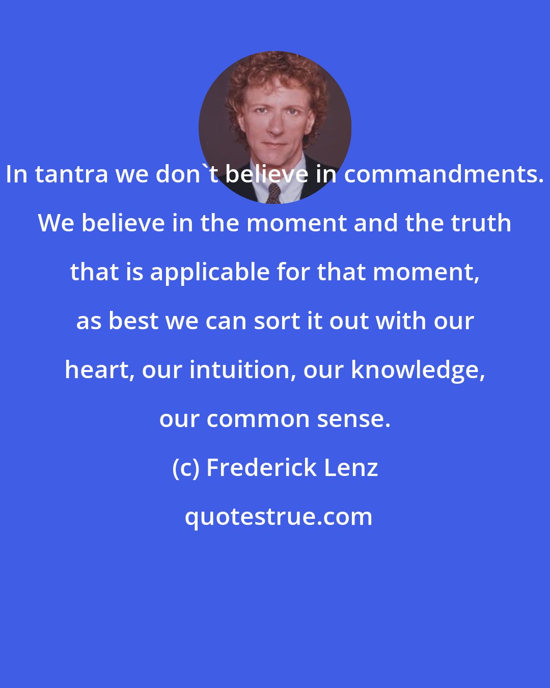 Frederick Lenz: In tantra we don't believe in commandments. We believe in the moment and the truth that is applicable for that moment, as best we can sort it out with our heart, our intuition, our knowledge, our common sense.