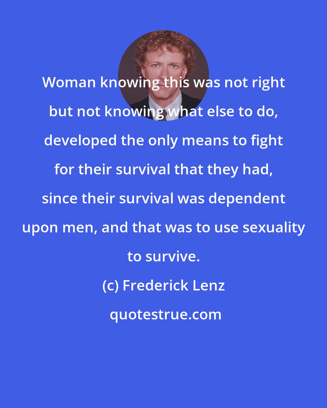 Frederick Lenz: Woman knowing this was not right but not knowing what else to do, developed the only means to fight for their survival that they had, since their survival was dependent upon men, and that was to use sexuality to survive.