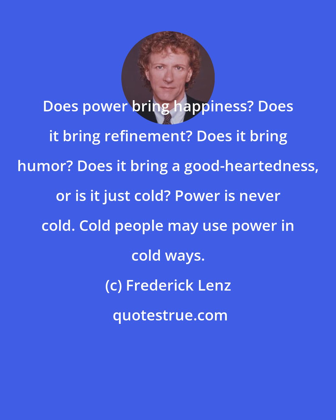 Frederick Lenz: Does power bring happiness? Does it bring refinement? Does it bring humor? Does it bring a good-heartedness, or is it just cold? Power is never cold. Cold people may use power in cold ways.